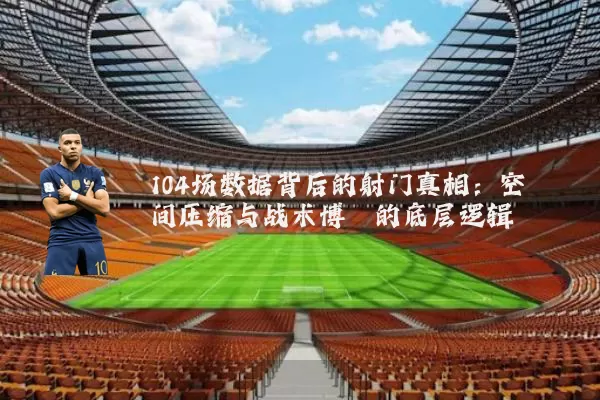 104场数据背后的射门真相:空间压缩与战术博弈的底层逻辑